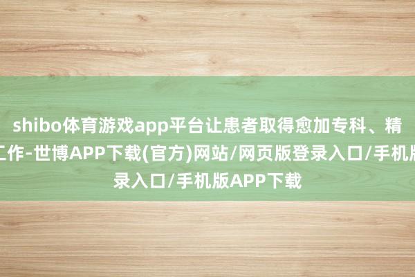 shibo体育游戏app平台让患者取得愈加专科、精确的医疗工作-世博APP下载(官方)网站/网页版登录入口/手机版APP下载