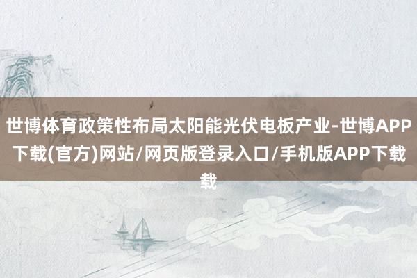 世博体育政策性布局太阳能光伏电板产业-世博APP下载(官方)网站/网页版登录入口/手机版APP下载