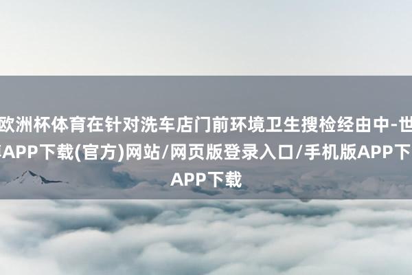 欧洲杯体育在针对洗车店门前环境卫生搜检经由中-世博APP下载(官方)网站/网页版登录入口/手机版APP下载