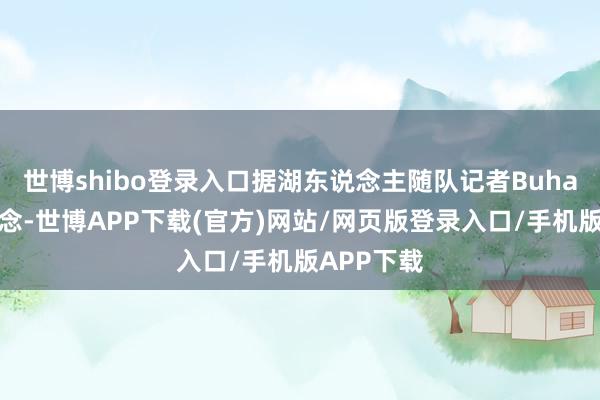 世博shibo登录入口据湖东说念主随队记者Buha跟进报说念-世博APP下载(官方)网站/网页版登录入口/手机版APP下载