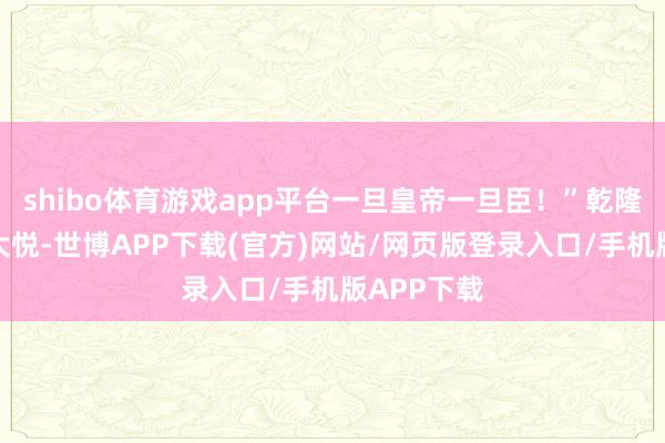 shibo体育游戏app平台一旦皇帝一旦臣！”乾隆听罢龙颜大悦-世博APP下载(官方)网站/网页版登录入口/手机版APP下载