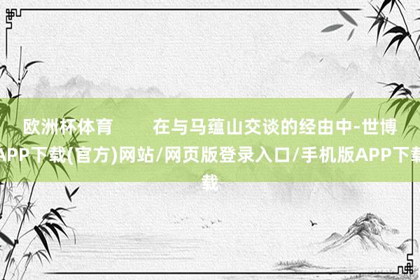 欧洲杯体育        在与马蕴山交谈的经由中-世博APP下载(官方)网站/网页版登录入口/手机版APP下载