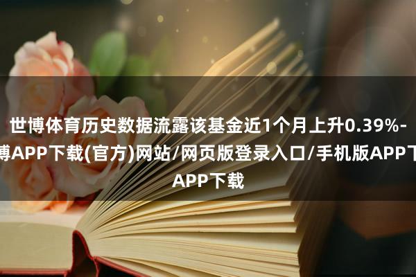 世博体育历史数据流露该基金近1个月上升0.39%-世博APP下载(官方)网站/网页版登录入口/手机版APP下载