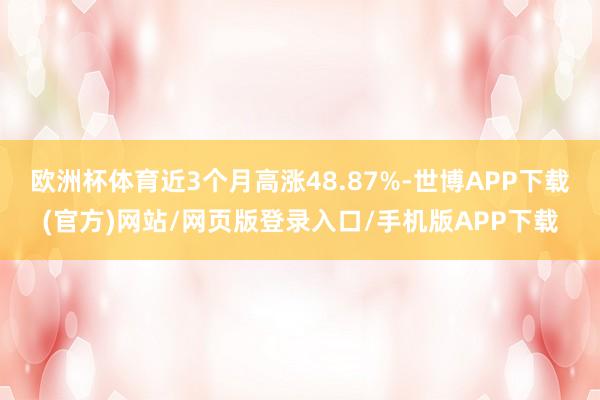 欧洲杯体育近3个月高涨48.87%-世博APP下载(官方)网站/网页版登录入口/手机版APP下载