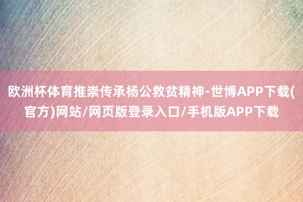 欧洲杯体育推崇传承杨公救贫精神-世博APP下载(官方)网站/网页版登录入口/手机版APP下载