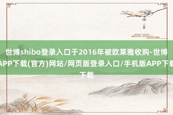 世博shibo登录入口于2016年被欧莱雅收购-世博APP下载(官方)网站/网页版登录入口/手机版APP下载