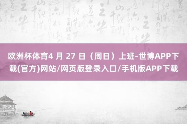 欧洲杯体育4 月 27 日（周日）上班-世博APP下载(官方)网站/网页版登录入口/手机版APP下载