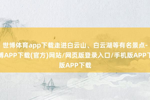 世博体育app下载走进白云山、白云湖等有名景点-世博APP下载(官方)网站/网页版登录入口/手机版APP下载