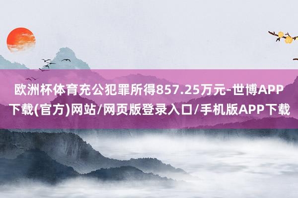 欧洲杯体育充公犯罪所得857.25万元-世博APP下载(官方)网站/网页版登录入口/手机版APP下载