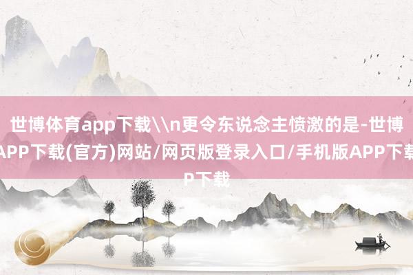 世博体育app下载\n更令东说念主愤激的是-世博APP下载(官方)网站/网页版登录入口/手机版APP下载