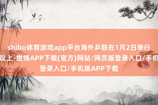 shibo体育游戏app平台海外乒联在1月2日举行的执委会会议上-世博APP下载(官方)网站/网页版登录入口/手机版APP下载