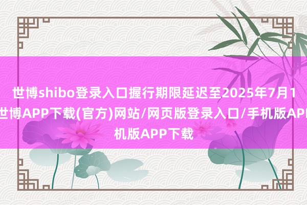 世博shibo登录入口握行期限延迟至2025年7月17日-世博APP下载(官方)网站/网页版登录入口/手机版APP下载