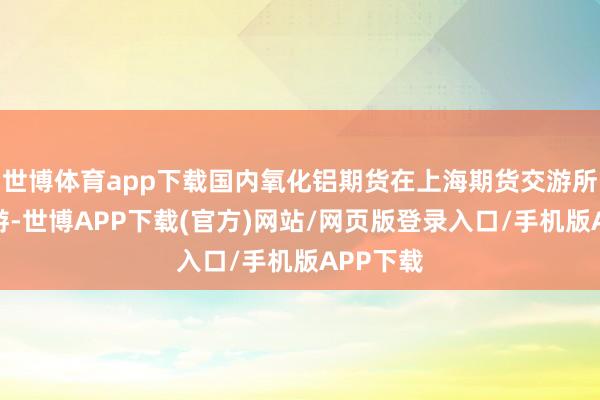世博体育app下载国内氧化铝期货在上海期货交游所上市交游-世博APP下载(官方)网站/网页版登录入口/手机版APP下载