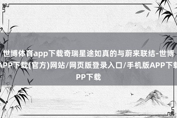 世博体育app下载奇瑞星途如真的与蔚来联结-世博APP下载(官方)网站/网页版登录入口/手机版APP下载