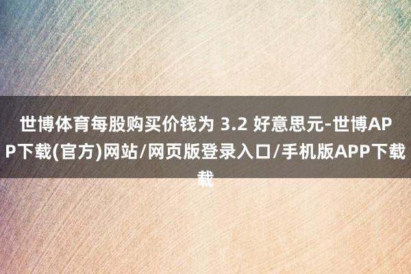 世博体育每股购买价钱为 3.2 好意思元-世博APP下载(官方)网站/网页版登录入口/手机版APP下载