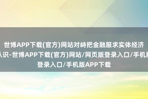 世博APP下载(官方)网站对峙把金融服求实体经济看成根柢认识-世博APP下载(官方)网站/网页版登录入口/手机版APP下载
