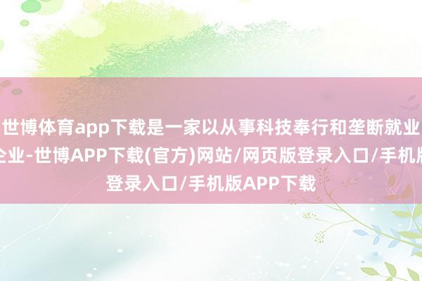 世博体育app下载是一家以从事科技奉行和垄断就业业为主的企业-世博APP下载(官方)网站/网页版登录入口/手机版APP下载