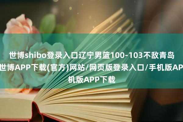世博shibo登录入口辽宁男篮100-103不敌青岛男篮-世博APP下载(官方)网站/网页版登录入口/手机版APP下载