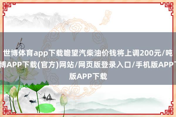 世博体育app下载瞻望汽柴油价钱将上调200元/吨-世博APP下载(官方)网站/网页版登录入口/手机版APP下载