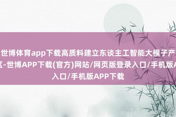 世博体育app下载高质料建立东谈主工智能大模子产业汇注区-世博APP下载(官方)网站/网页版登录入口/手机版APP下载