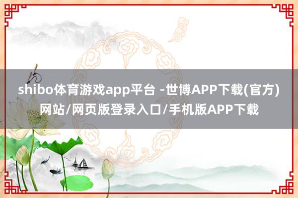 shibo体育游戏app平台 -世博APP下载(官方)网站/网页版登录入口/手机版APP下载