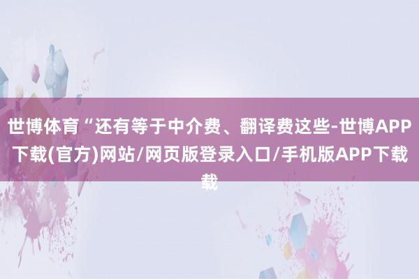 世博体育“还有等于中介费、翻译费这些-世博APP下载(官方)网站/网页版登录入口/手机版APP下载