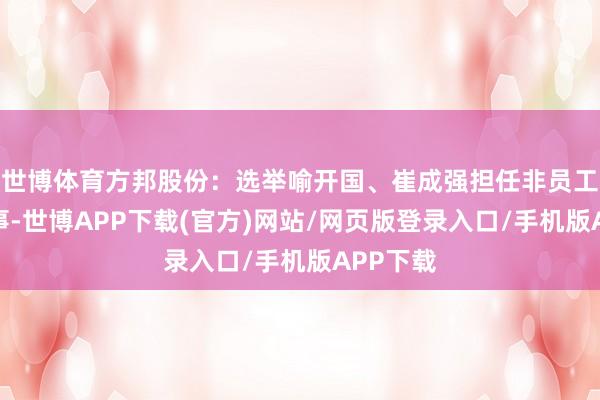 世博体育方邦股份：选举喻开国、崔成强担任非员工代表监事-世博APP下载(官方)网站/网页版登录入口/手机版APP下载