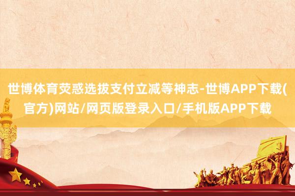 世博体育荧惑选拔支付立减等神志-世博APP下载(官方)网站/网页版登录入口/手机版APP下载