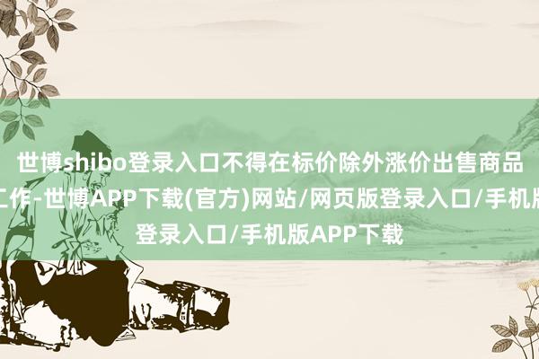 世博shibo登录入口不得在标价除外涨价出售商品约略提供工作-世博APP下载(官方)网站/网页版登录入口/手机版APP下载
