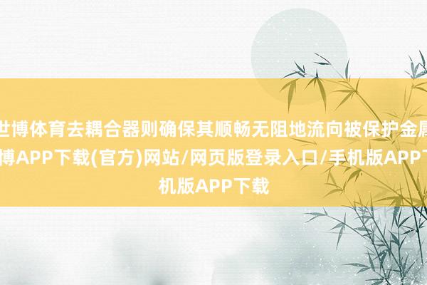 世博体育去耦合器则确保其顺畅无阻地流向被保护金属-世博APP下载(官方)网站/网页版登录入口/手机版APP下载