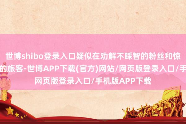 世博shibo登录入口疑似在劝解不睬智的粉丝和惊扰到家东谈主的旅客-世博APP下载(官方)网站/网页版登录入口/手机版APP下载