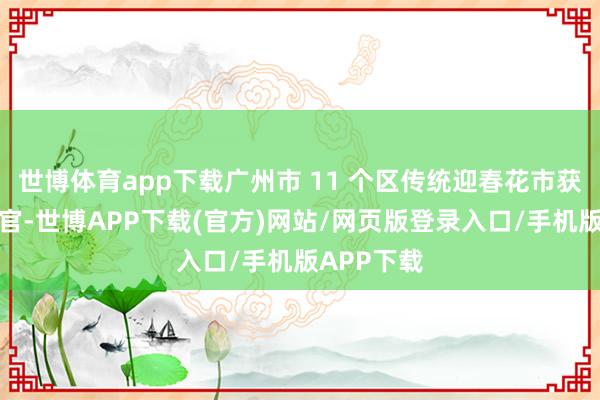 世博体育app下载广州市 11 个区传统迎春花市获胜吉祥收官-世博APP下载(官方)网站/网页版登录入口/手机版APP下载