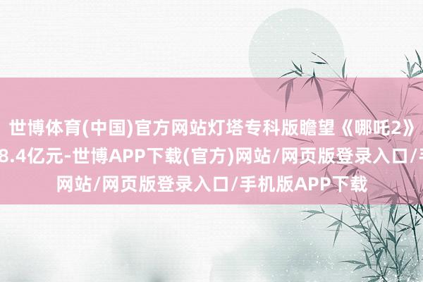 世博体育(中国)官方网站灯塔专科版瞻望《哪吒2》的总票房将达98.4亿元-世博APP下载(官方)网站/网页版登录入口/手机版APP下载