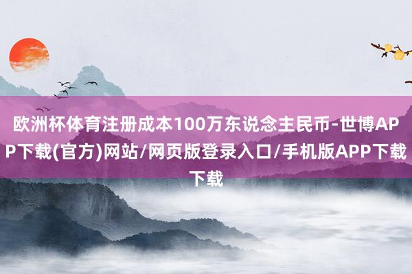 欧洲杯体育注册成本100万东说念主民币-世博APP下载(官方)网站/网页版登录入口/手机版APP下载