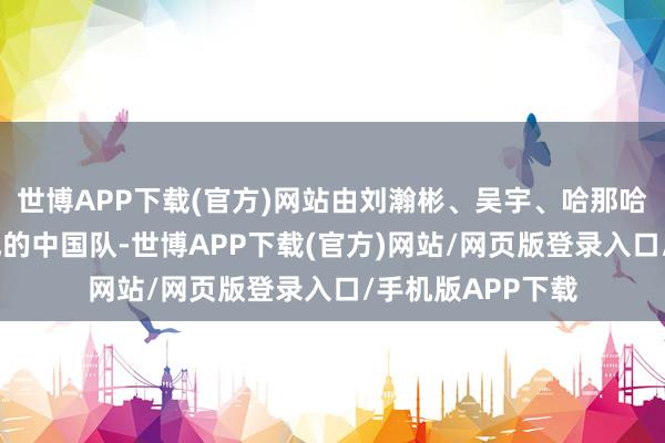 世博APP下载(官方)网站由刘瀚彬、吴宇、哈那哈提·木哈买提构成的中国队-世博APP下载(官方)网站/网页版登录入口/手机版APP下载