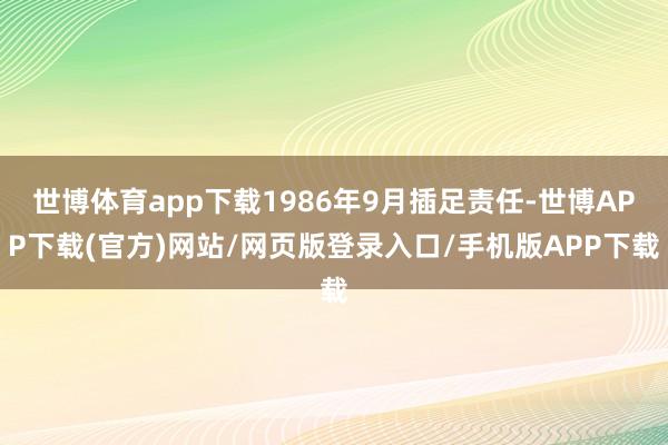 世博体育app下载1986年9月插足责任-世博APP下载(官方)网站/网页版登录入口/手机版APP下载