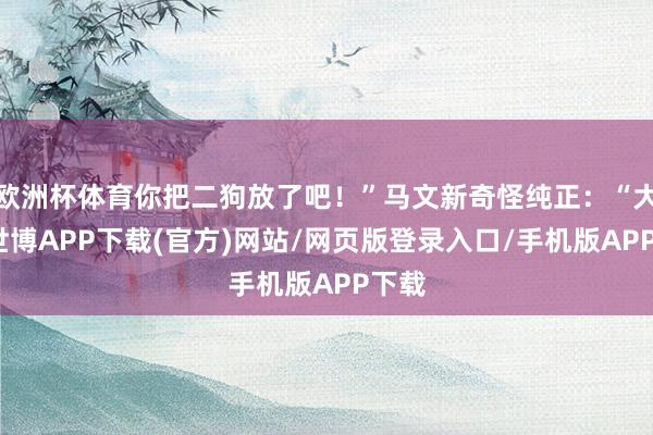 欧洲杯体育你把二狗放了吧！”马文新奇怪纯正：“大爷-世博APP下载(官方)网站/网页版登录入口/手机版APP下载