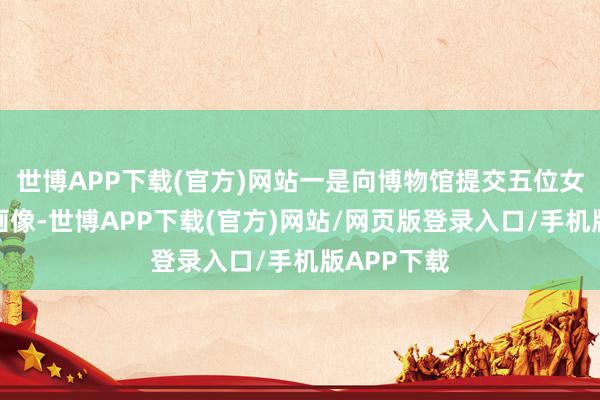 世博APP下载(官方)网站一是向博物馆提交五位女志愿军的画像-世博APP下载(官方)网站/网页版登录入口/手机版APP下载