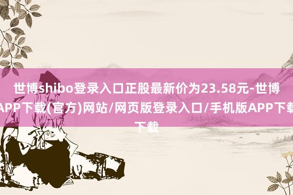 世博shibo登录入口正股最新价为23.58元-世博APP下载(官方)网站/网页版登录入口/手机版APP下载