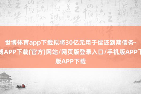 世博体育app下载拟将30亿元用于偿还到期债务-世博APP下载(官方)网站/网页版登录入口/手机版APP下载