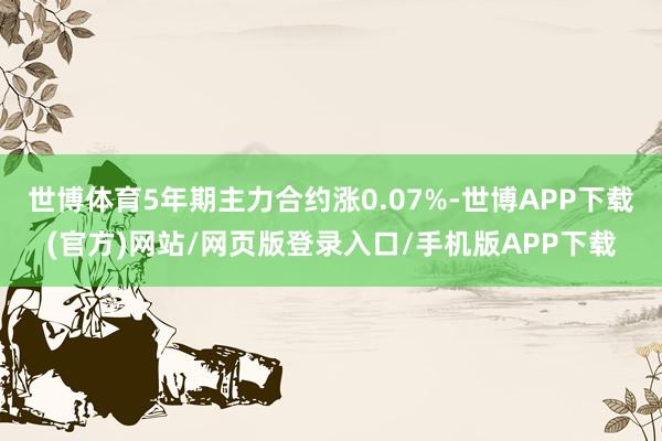 世博体育5年期主力合约涨0.07%-世博APP下载(官方)网站/网页版登录入口/手机版APP下载