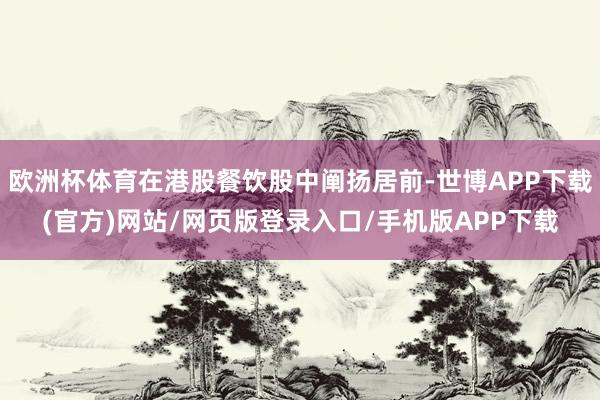 欧洲杯体育在港股餐饮股中阐扬居前-世博APP下载(官方)网站/网页版登录入口/手机版APP下载