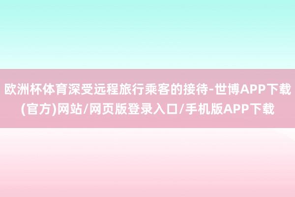欧洲杯体育深受远程旅行乘客的接待-世博APP下载(官方)网站/网页版登录入口/手机版APP下载