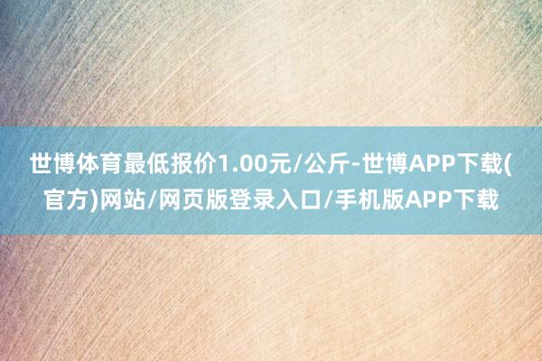 世博体育最低报价1.00元/公斤-世博APP下载(官方)网站/网页版登录入口/手机版APP下载