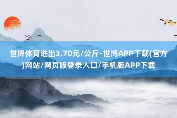 世博体育进出3.70元/公斤-世博APP下载(官方)网站/网页版登录入口/手机版APP下载