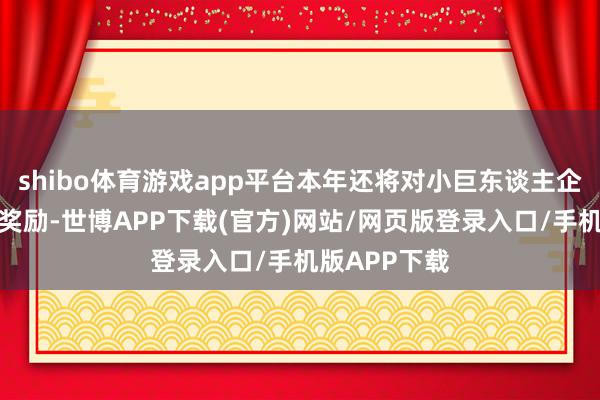 shibo体育游戏app平台本年还将对小巨东谈主企业进行财政奖励-世博APP下载(官方)网站/网页版登录入口/手机版APP下载