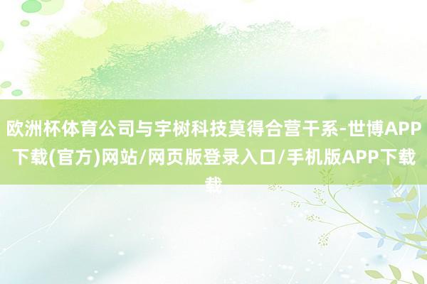 欧洲杯体育公司与宇树科技莫得合营干系-世博APP下载(官方)网站/网页版登录入口/手机版APP下载