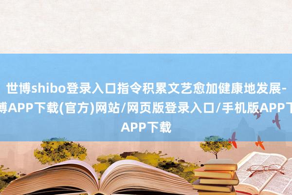 世博shibo登录入口指令积累文艺愈加健康地发展-世博APP下载(官方)网站/网页版登录入口/手机版APP下载