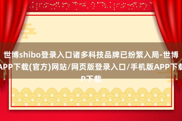 世博shibo登录入口诸多科技品牌已纷繁入局-世博APP下载(官方)网站/网页版登录入口/手机版APP下载