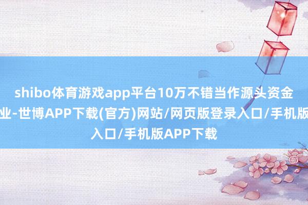 shibo体育游戏app平台10万不错当作源头资金开启小商业-世博APP下载(官方)网站/网页版登录入口/手机版APP下载